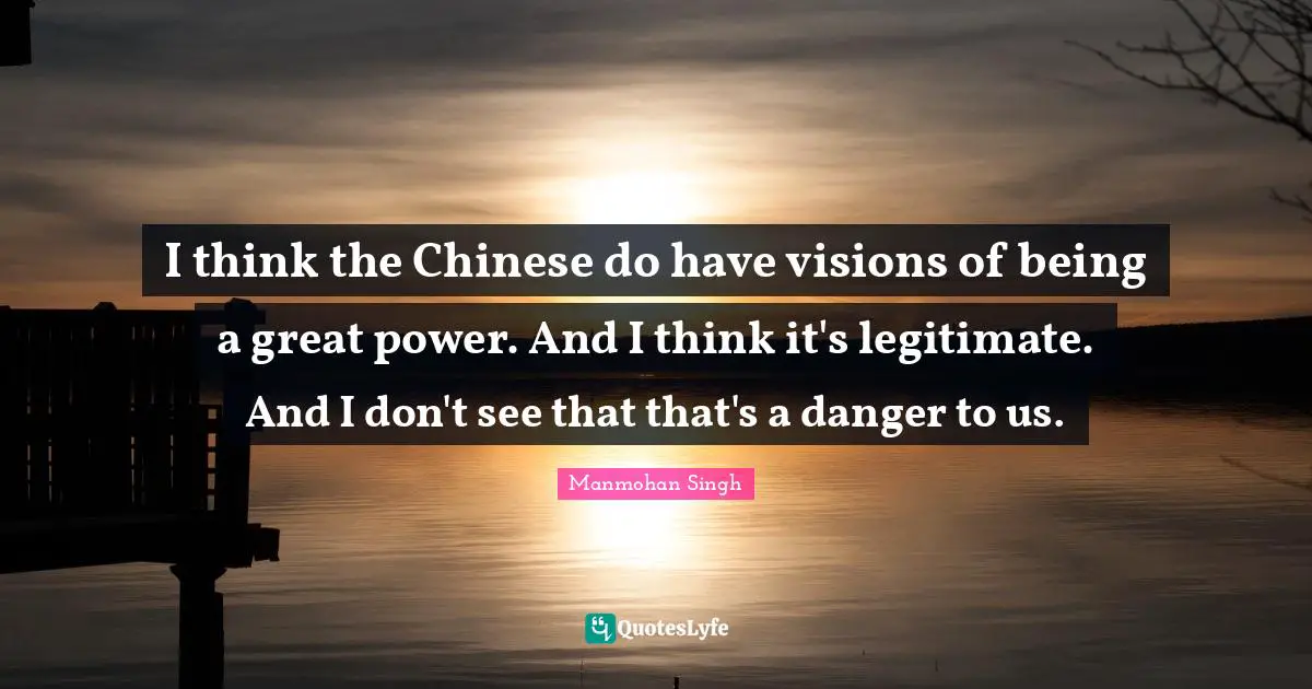 I think the Chinese do have visions of being a great power. And I think it's legitimate. And I don't see that that's a danger to us.