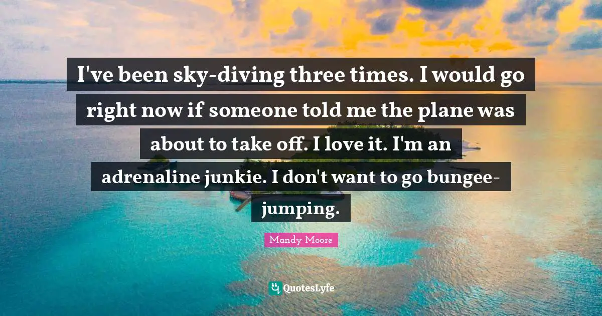 I've been sky-diving three times. I would go right now if someone told me the plane was about to take off. I love it. I'm an adrenaline junkie. I don't want to go bungee-jumping.