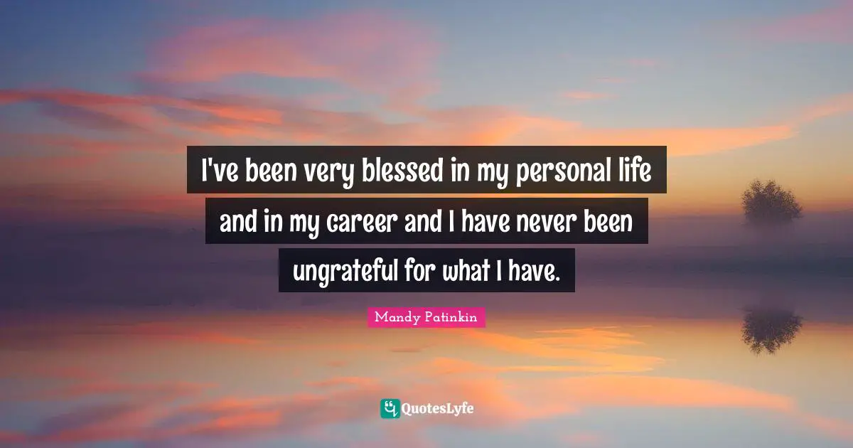 I've been very blessed in my personal life and in my career and I have never been ungrateful for what I have.