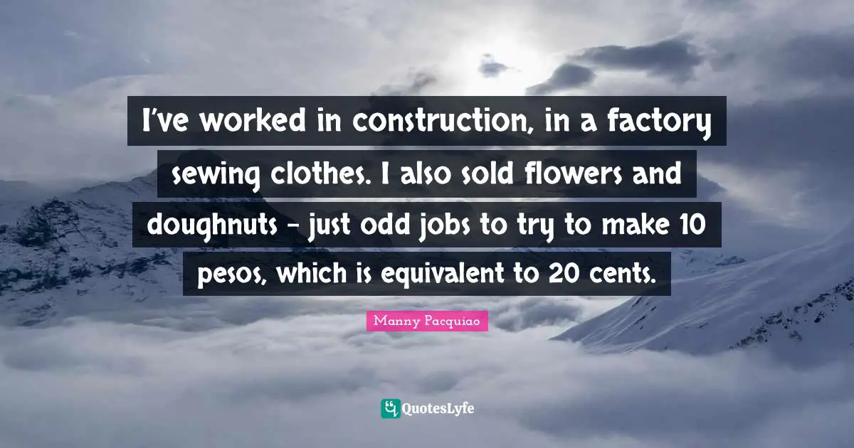 Cents Quotes: "I’ve worked in construction, in a factory sewing clothes. I also sold flowers and doughnuts - just odd jobs to try to make 10 pesos, which is equivalent to 20 cents."