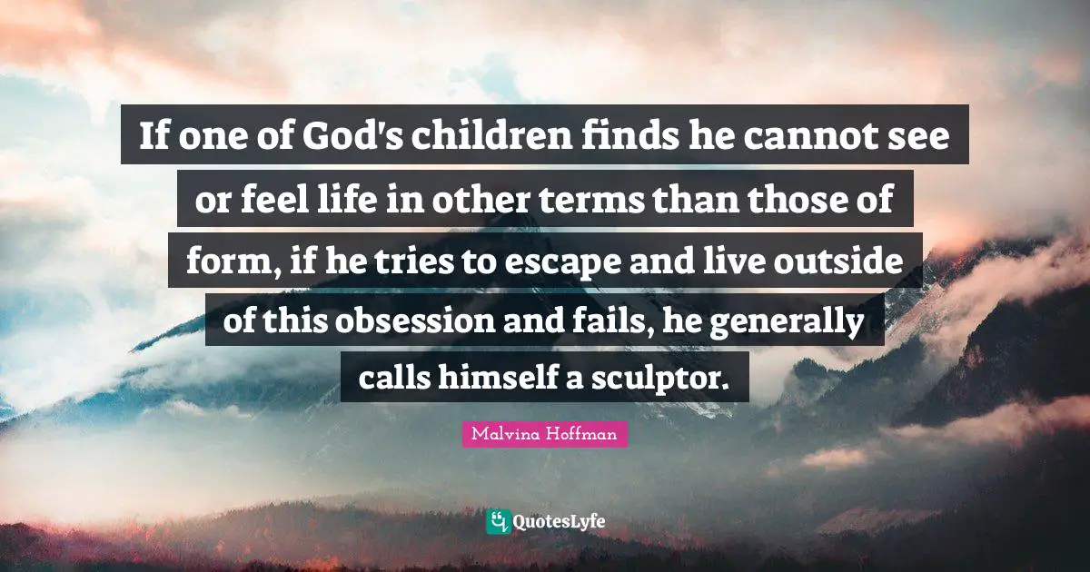 If one of God's children finds he cannot see or feel life in other terms than those of form, if he tries to escape and live outside of this obsession and fails, he generally calls himself a sculptor.
