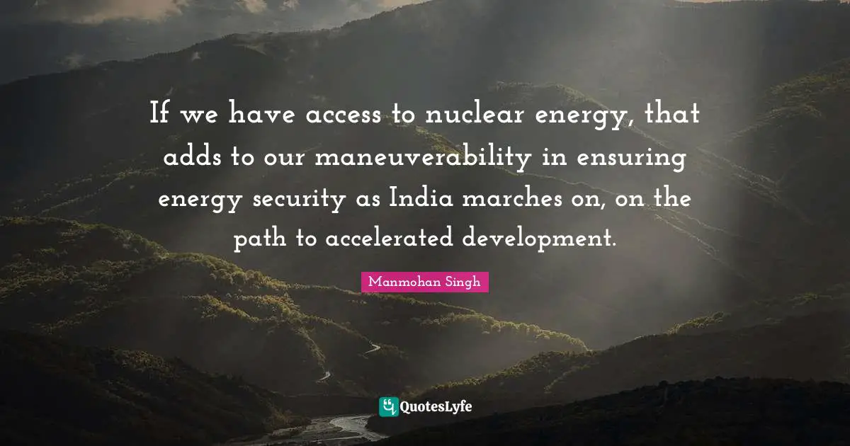 If we have access to nuclear energy, that adds to our maneuverability in ensuring energy security as India marches on, on the path to accelerated development.