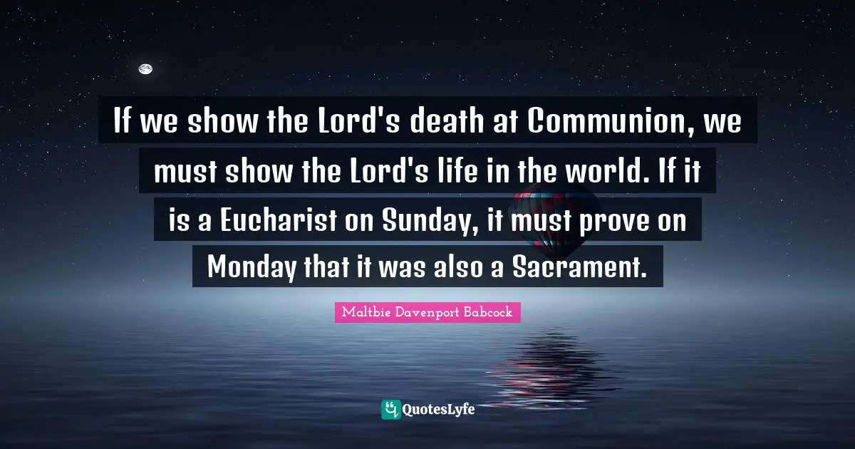If we show the Lord's death at Communion, we must show the Lord's life in the world. If it is a Eucharist on Sunday, it must prove on Monday that it was also a Sacrament.