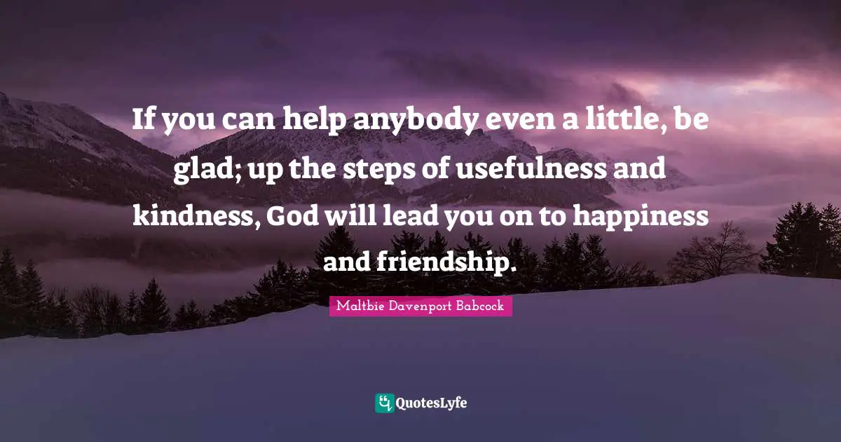 If you can help anybody even a little, be glad; up the steps of usefulness and kindness, God will lead you on to happiness and friendship.
