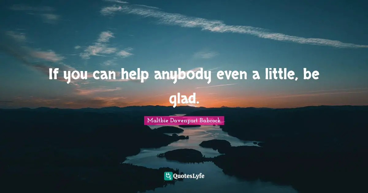 If you can help anybody even a little, be glad.