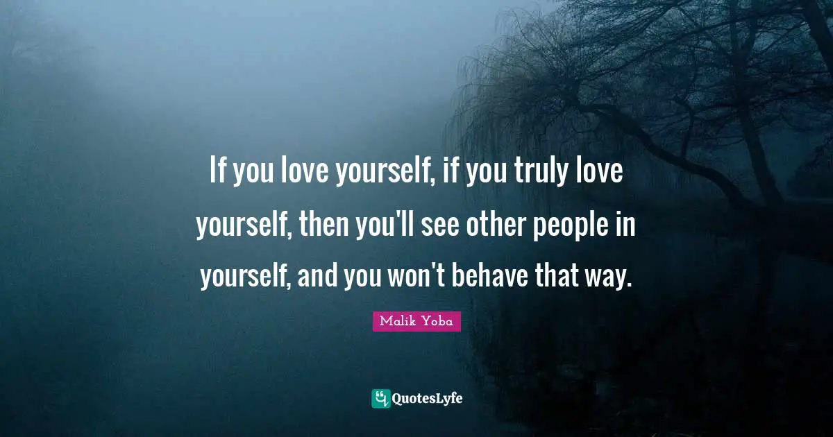 If you love yourself, if you truly love yourself, then you'll see other people in yourself, and you won't behave that way.