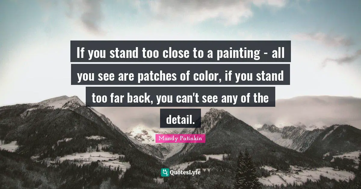 If you stand too close to a painting - all you see are patches of color, if you stand too far back, you can't see any of the detail.