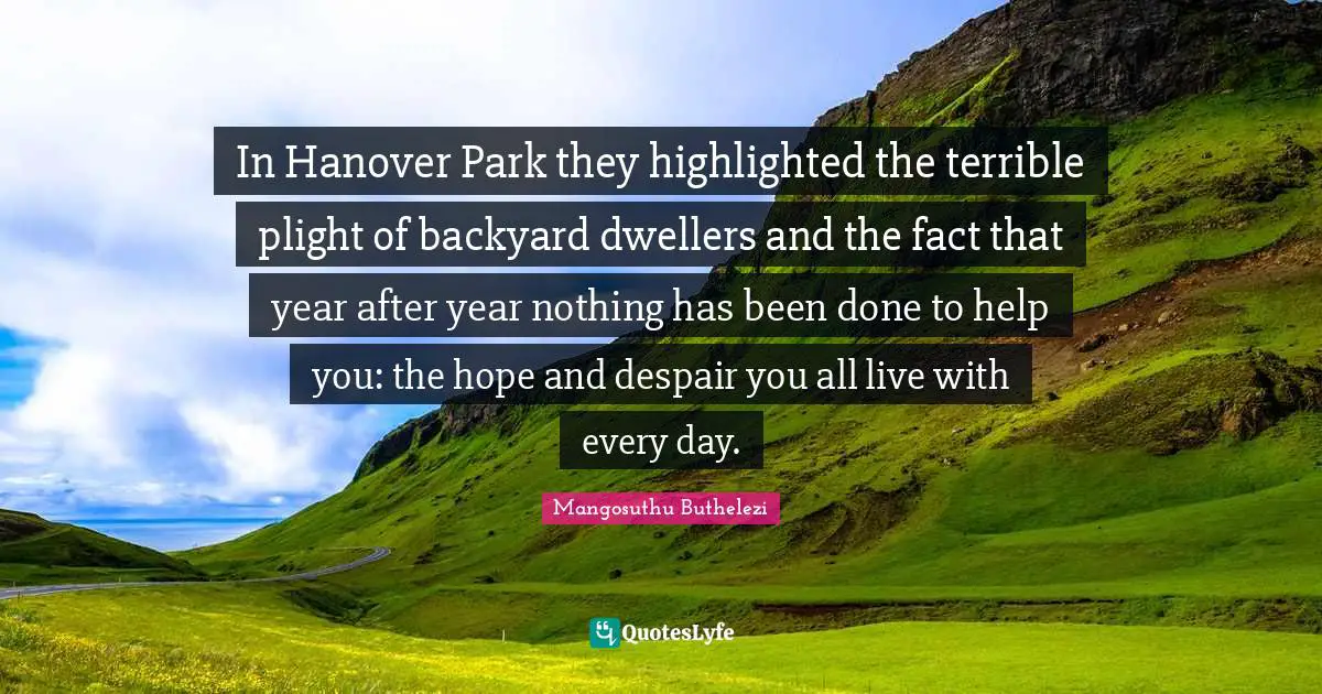 Backyards Quotes: "In Hanover Park they highlighted the terrible plight of backyard dwellers and the fact that year after year nothing has been done to help you: the hope and despair you all live with every day."