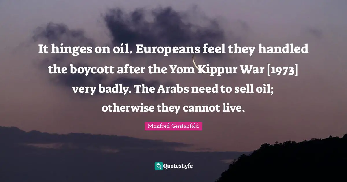 It hinges on oil. Europeans feel they handled the boycott after the Yom Kippur War [1973] very badly. The Arabs need to sell oil; otherwise they cannot live.