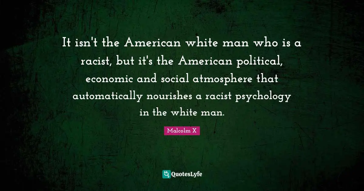 It isn't the American white man who is a racist, but it's the American political, economic and social atmosphere that automatically nourishes a racist psychology in the white man.
