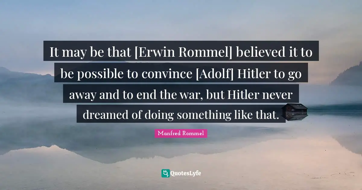 It may be that [Erwin Rommel] believed it to be possible to convince [Adolf] Hitler to go away and to end the war, but Hitler never dreamed of doing something like that.