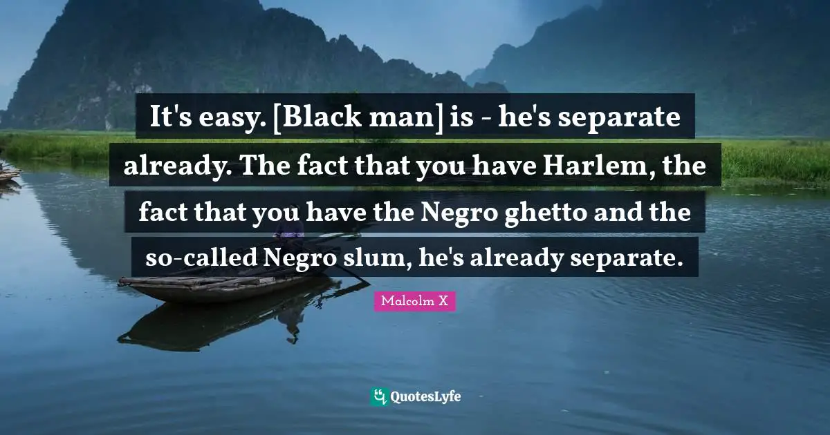 It's easy. [Black man] is - he's separate already. The fact that you have Harlem, the fact that you have the Negro ghetto and the so-called Negro slum, he's already separate.