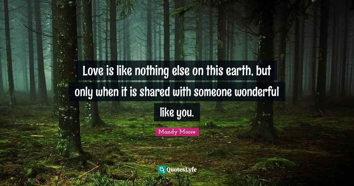 Love is like nothing else on this earth, but only when it is shared with someone wonderful like you.