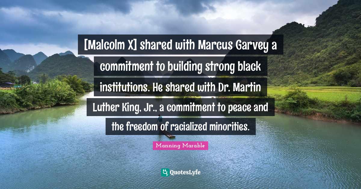 [Malcolm X] shared with Marcus Garvey a commitment to building strong black institutions. He shared with Dr. Martin Luther King, Jr., a commitment to peace and the freedom of racialized minorities.