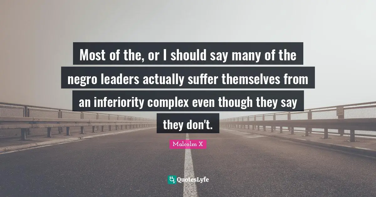 Most of the, or I should say many of the negro leaders actually suffer themselves from an inferiority complex even though they say they don't.