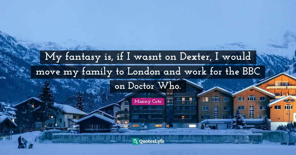 My fantasy is, if I wasnt on Dexter, I would move my family to London and work for the BBC on Doctor Who.