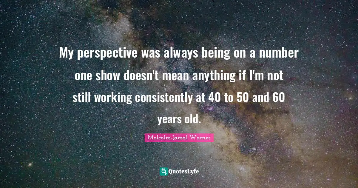 My perspective was always being on a number one show doesn't mean anything if I'm not still working consistently at 40 to 50 and 60 years old.