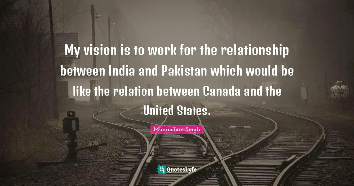 My vision is to work for the relationship between India and Pakistan which would be like the relation between Canada and the United States.