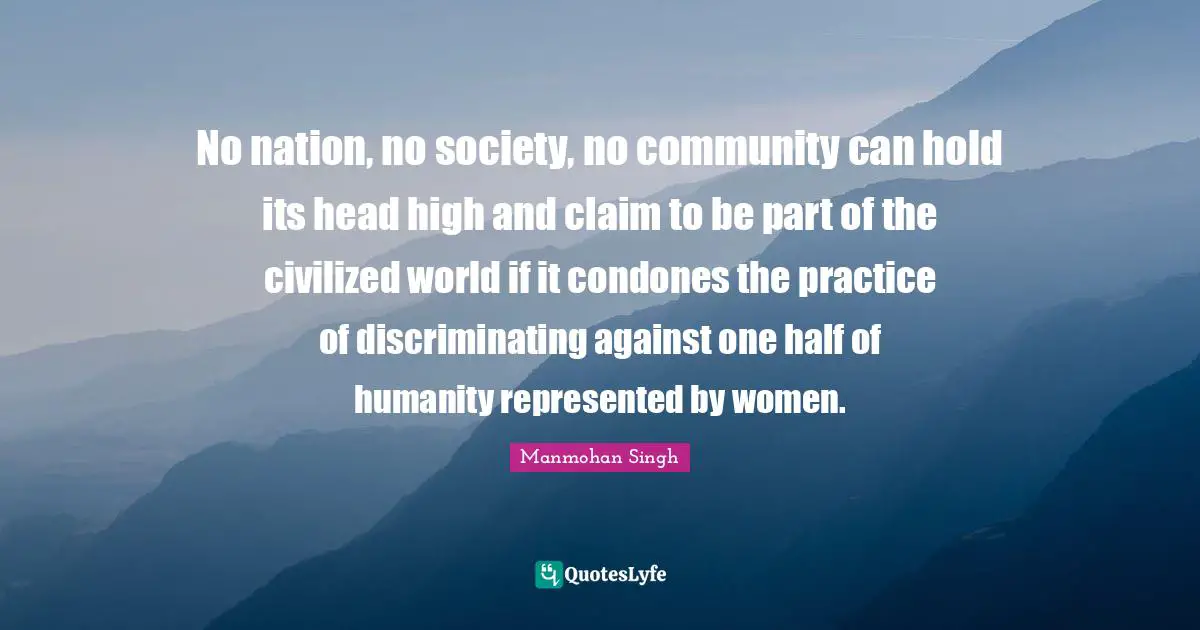 One Half Quotes: "No nation, no society, no community can hold its head high and claim to be part of the civilized world if it condones the practice of discriminating against one half of humanity represented by women."