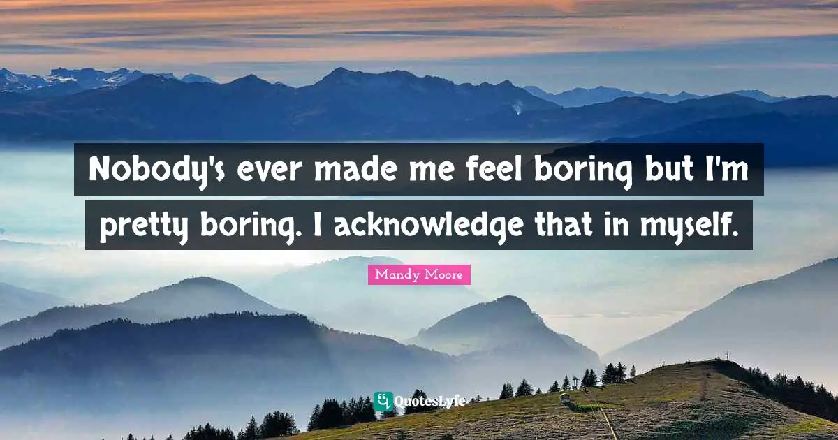 Nobody's ever made me feel boring but I'm pretty boring. I acknowledge that in myself.