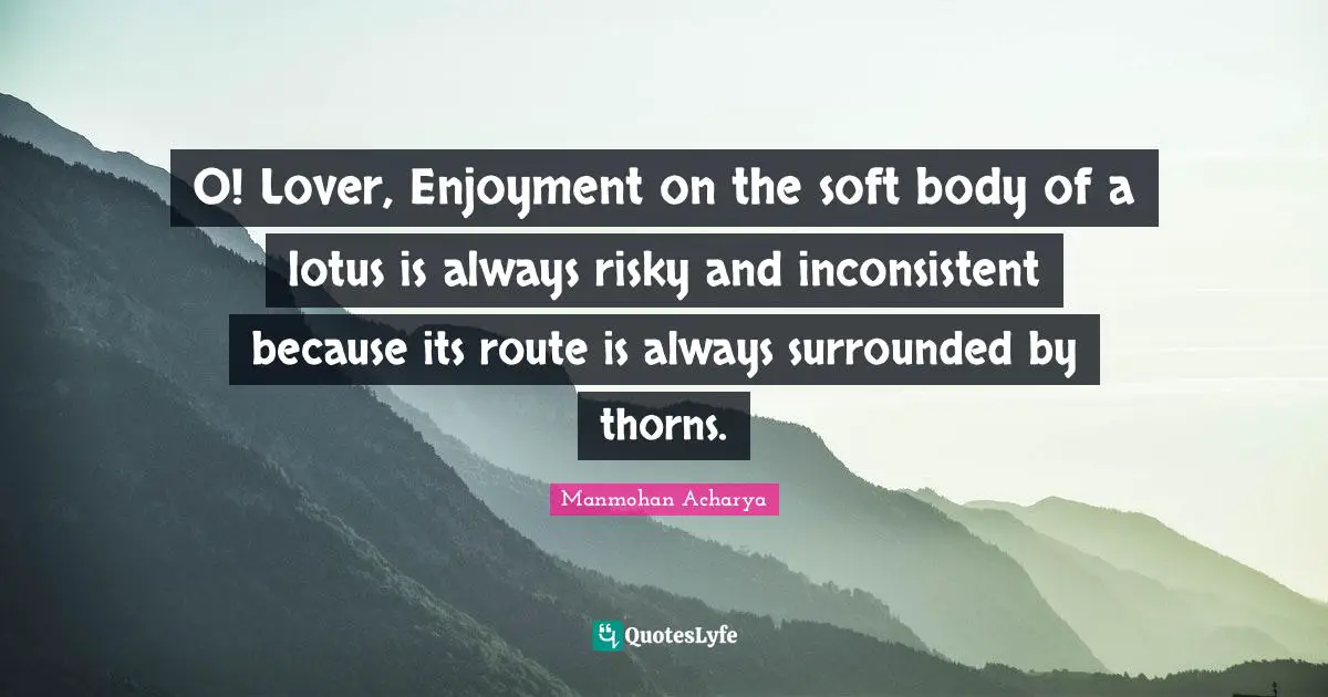 Manmohan Acharya Quotes: "O! Lover, Enjoyment on the soft body of a lotus is always risky and inconsistent because its route is always surrounded by thorns."