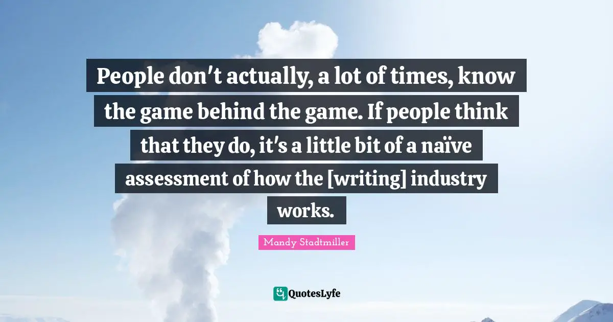 People don't actually, a lot of times, know the game behind the game. If people think that they do, it's a little bit of a naïve assessment of how the [writing] industry works.