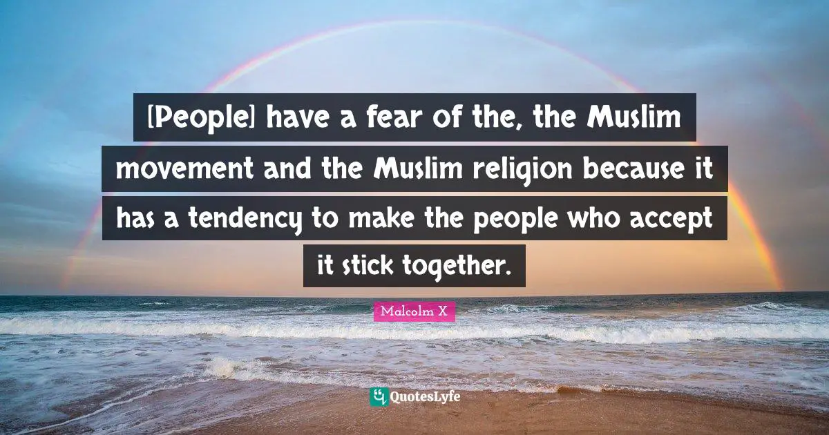[People] have a fear of the, the Muslim movement and the Muslim religion because it has a tendency to make the people who accept it stick together.