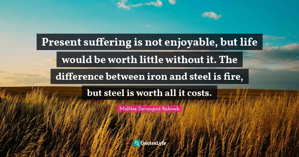 Present suffering is not enjoyable, but life would be worth little without it. The difference between iron and steel is fire, but steel is worth all it costs.