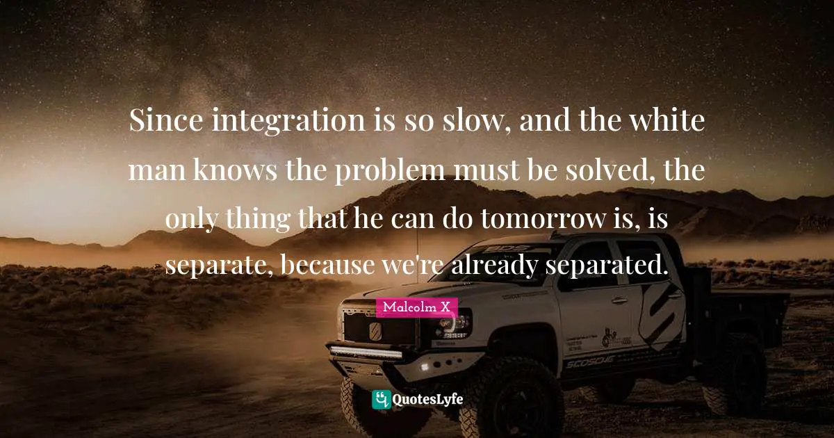 Since integration is so slow, and the white man knows the problem must be solved, the only thing that he can do tomorrow is, is separate, because we're already separated.
