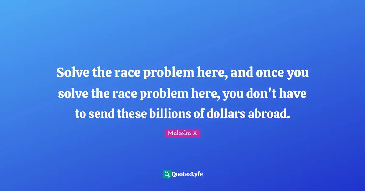 Solve the race problem here, and once you solve the race problem here, you don't have to send these billions of dollars abroad.