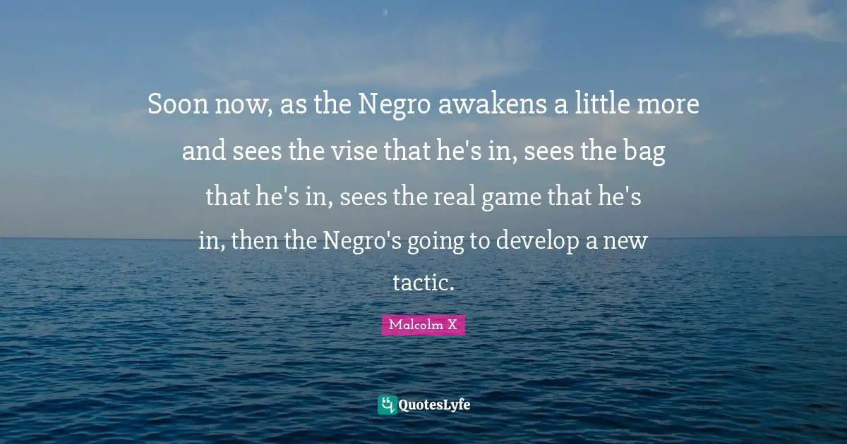 Soon now, as the Negro awakens a little more and sees the vise that he's in, sees the bag that he's in, sees the real game that he's in, then the Negro's going to develop a new tactic.
