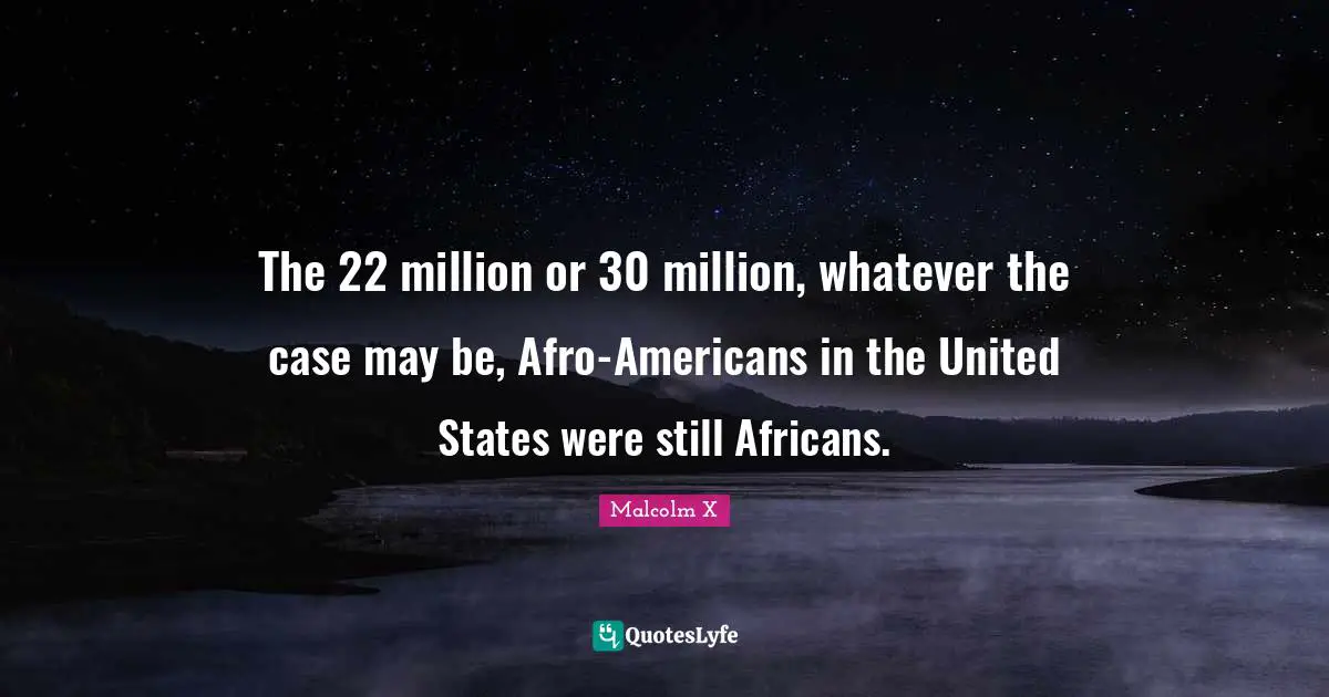 The 22 million or 30 million, whatever the case may be, Afro-Americans in the United States were still Africans.