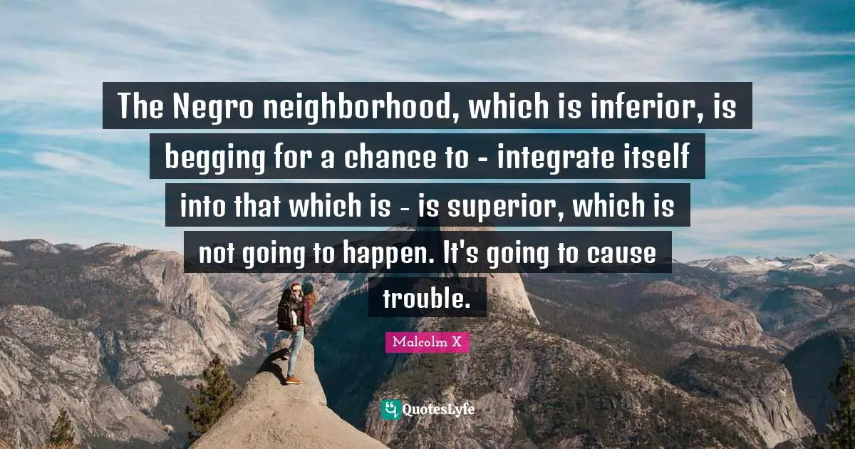 The Negro neighborhood, which is inferior, is begging for a chance to - integrate itself into that which is - is superior, which is not going to happen. It's going to cause trouble.