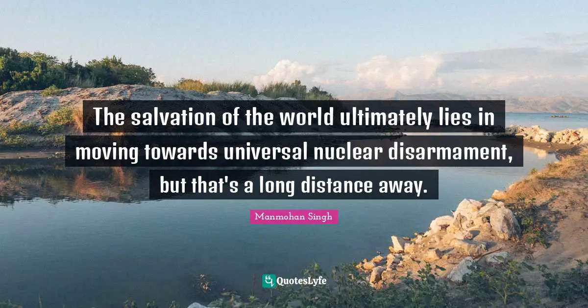 The salvation of the world ultimately lies in moving towards universal nuclear disarmament, but that's a long distance away.