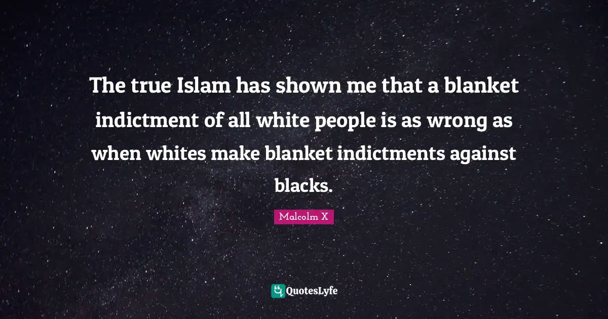 The true Islam has shown me that a blanket indictment of all white people is as wrong as when whites make blanket indictments against blacks.