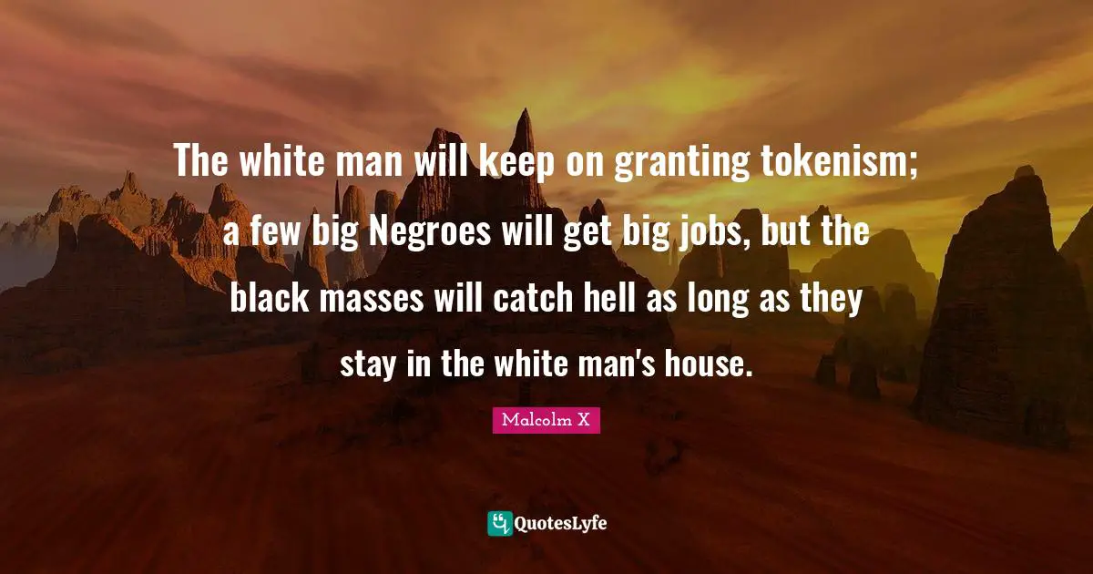 The white man will keep on granting tokenism; a few big Negroes will get big jobs, but the black masses will catch hell as long as they stay in the white man's house.