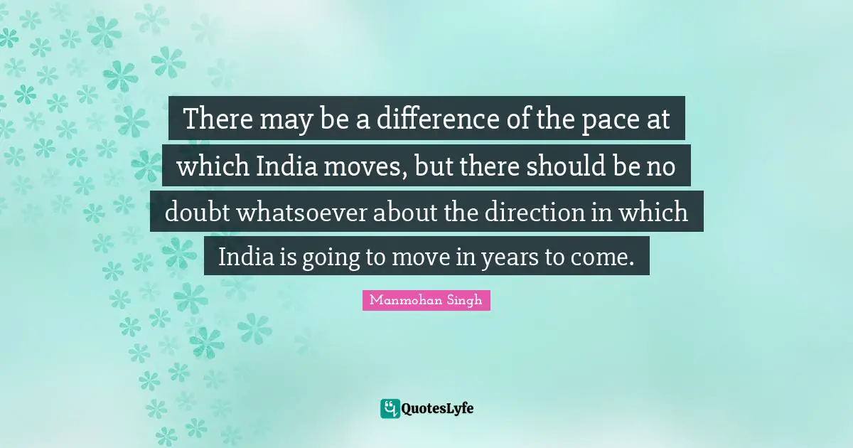 There may be a difference of the pace at which India moves, but there should be no doubt whatsoever about the direction in which India is going to move in years to come.