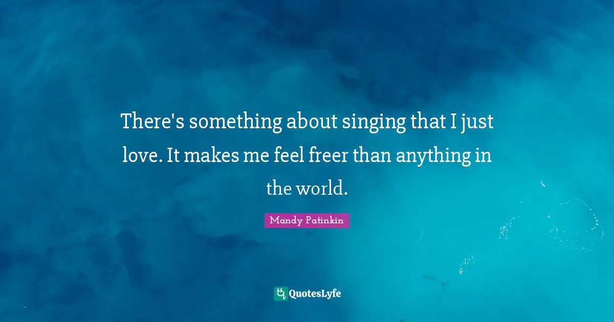 There's something about singing that I just love. It makes me feel freer than anything in the world.