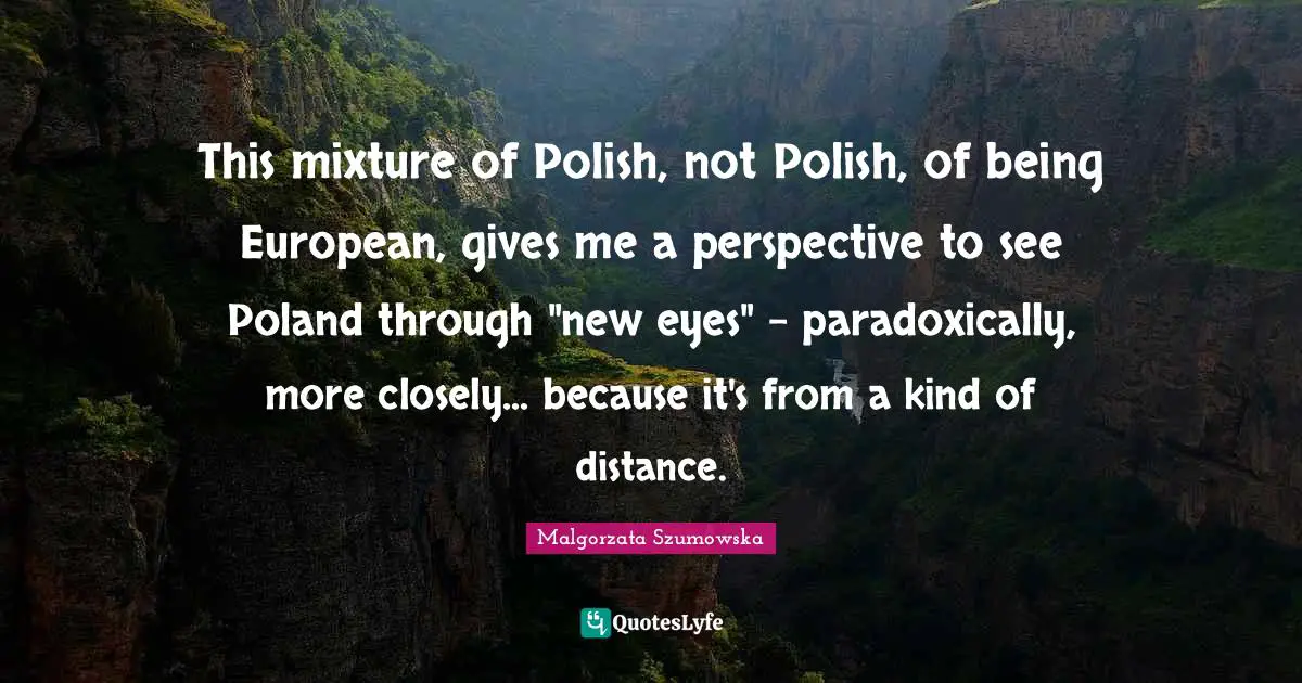 Poland Quotes: "This mixture of Polish, not Polish, of being European, gives me a perspective to see Poland through "new eyes" - paradoxically, more closely... because it's from a kind of distance."