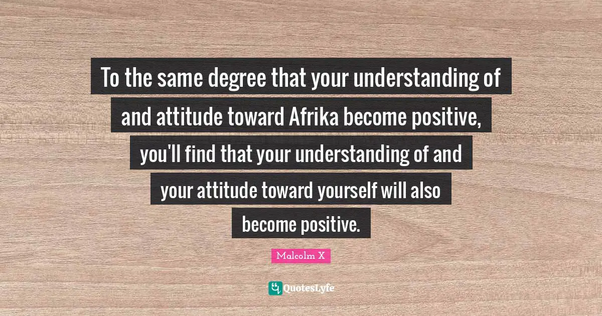 To the same degree that your understanding of and attitude toward Afrika become positive, you'll find that your understanding of and your attitude toward yourself will also become positive.