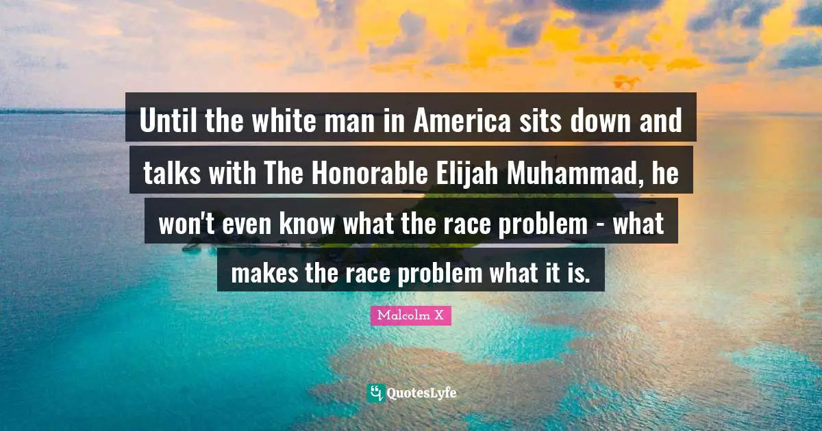 Until the white man in America sits down and talks with The Honorable Elijah Muhammad, he won't even know what the race problem - what makes the race problem what it is.