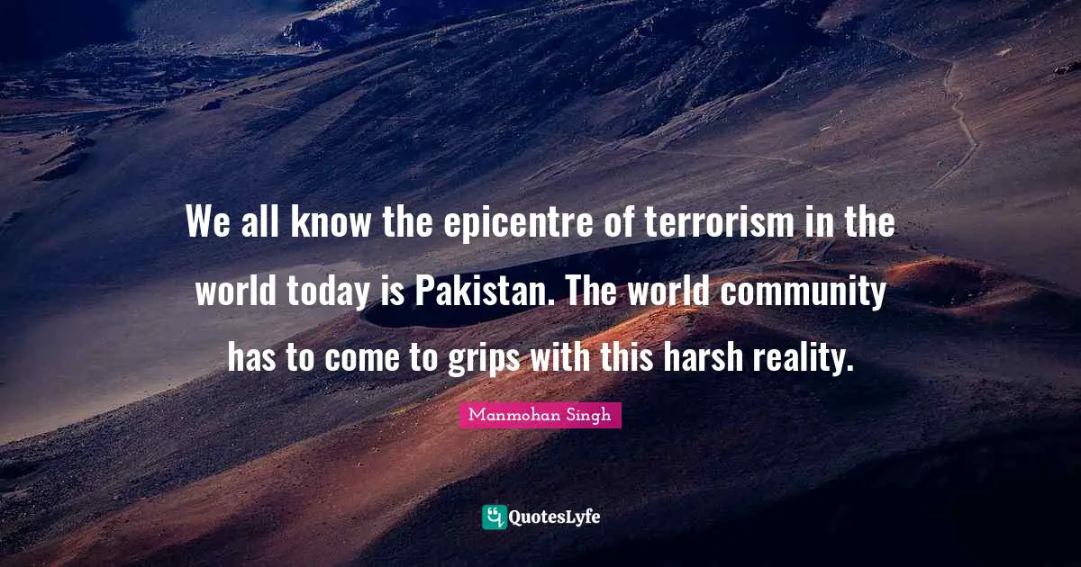 We all know the epicentre of terrorism in the world today is Pakistan. The world community has to come to grips with this harsh reality.