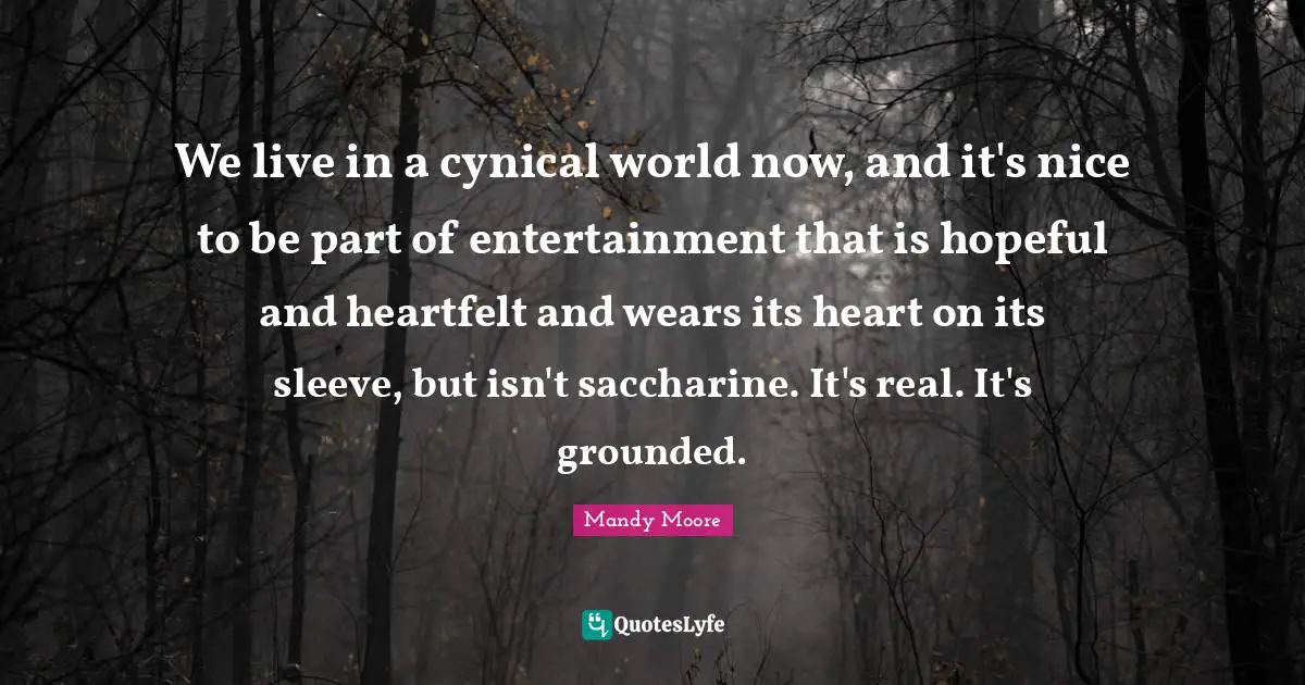 We live in a cynical world now, and it's nice to be part of entertainment that is hopeful and heartfelt and wears its heart on its sleeve, but isn't saccharine. It's real. It's grounded.
