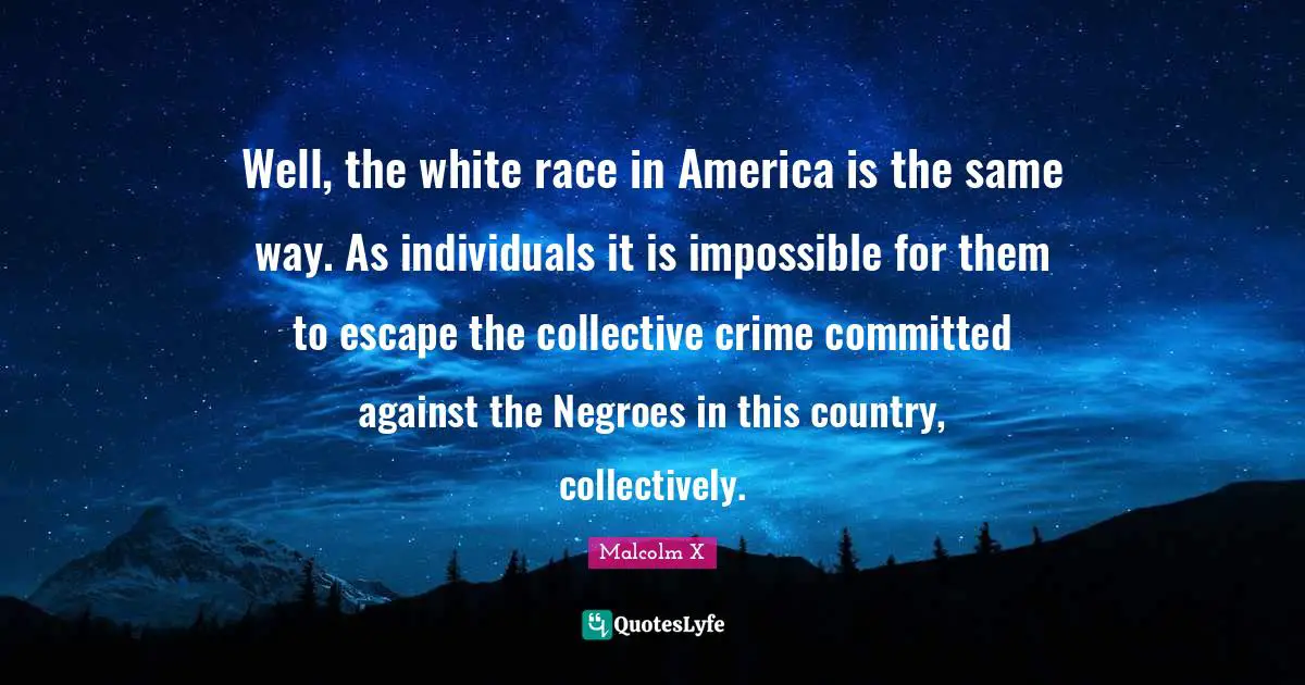 Well, the white race in America is the same way. As individuals it is impossible for them to escape the collective crime committed against the Negroes in this country, collectively.