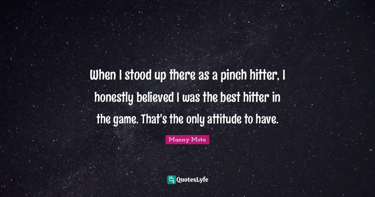 When I stood up there as a pinch hitter, I honestly believed I was the best hitter in the game. That's the only attitude to have.