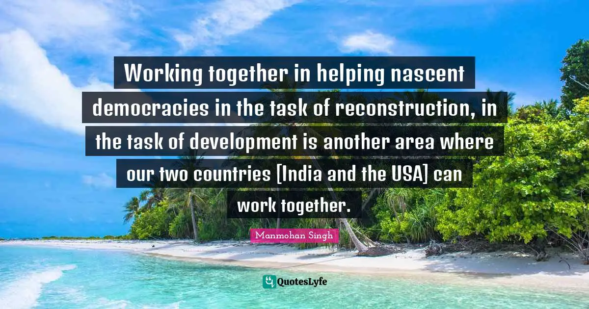 Working together in helping nascent democracies in the task of reconstruction, in the task of development is another area where our two countries [India and the USA] can work together.