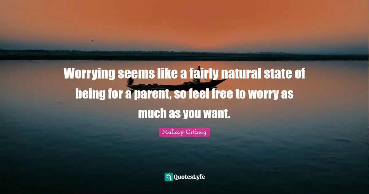 Worrying seems like a fairly natural state of being for a parent, so feel free to worry as much as you want.