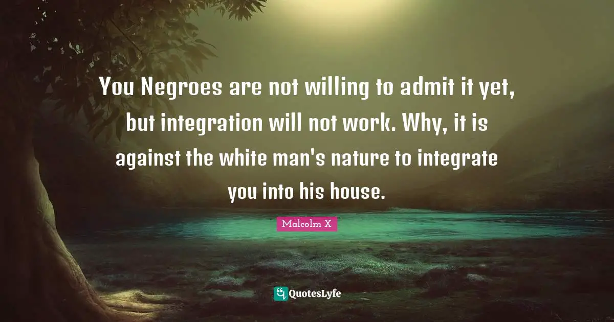 You Negroes are not willing to admit it yet, but integration will not work. Why, it is against the white man's nature to integrate you into his house.