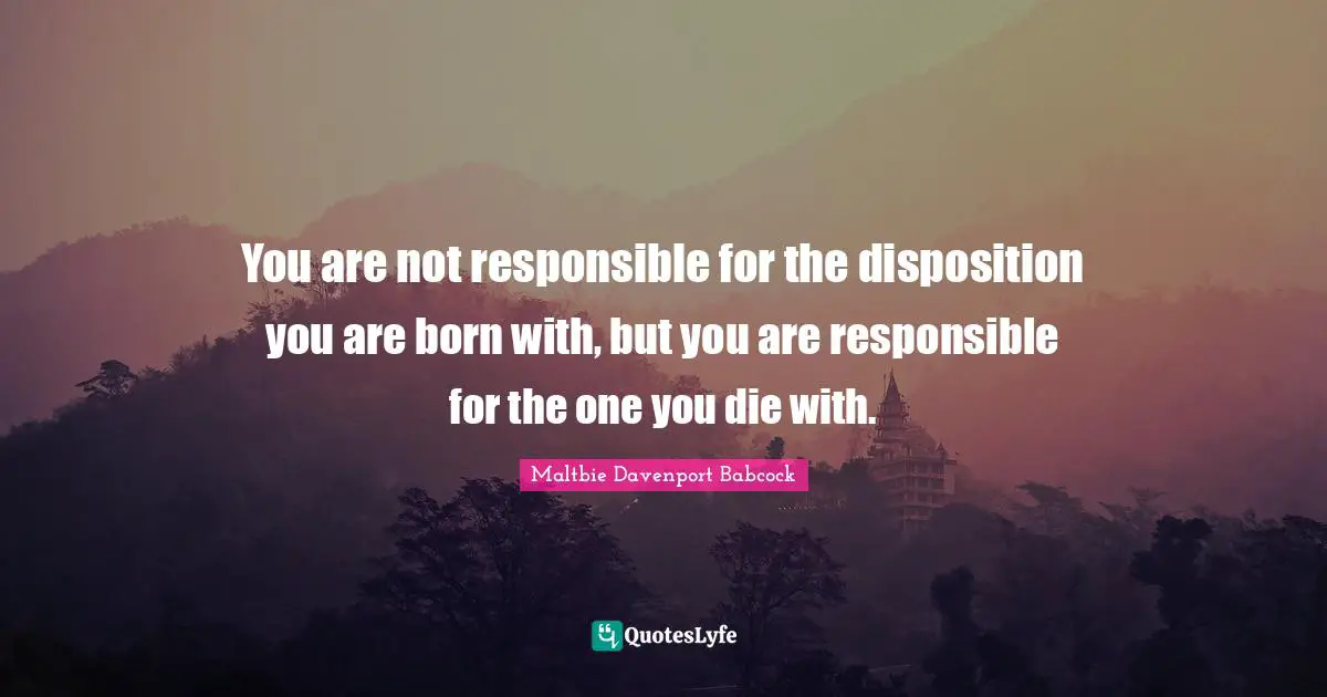 You are not responsible for the disposition you are born with, but you are responsible for the one you die with.