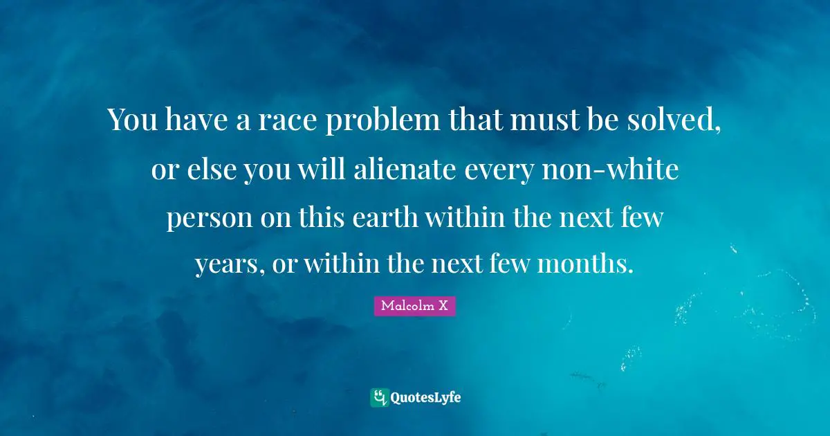 You have a race problem that must be solved, or else you will alienate every non-white person on this earth within the next few years, or within the next few months.